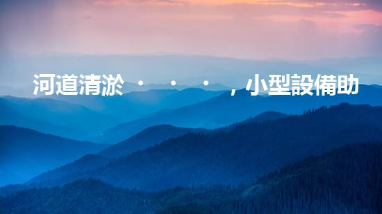 河道清淤，小型設備助力高效施工